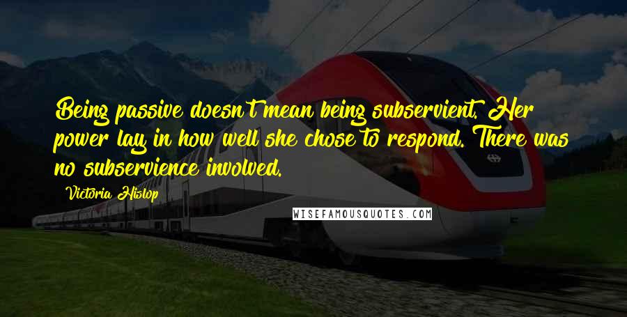 Victoria Hislop quotes: Being passive doesn't mean being subservient. Her power lay in how well she chose to respond. There was no subservience involved.