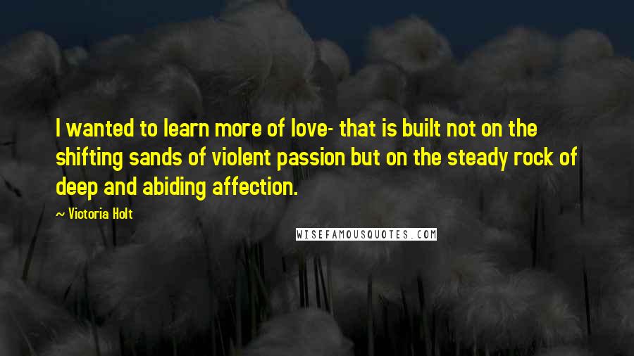 Victoria Holt quotes: I wanted to learn more of love- that is built not on the shifting sands of violent passion but on the steady rock of deep and abiding affection.