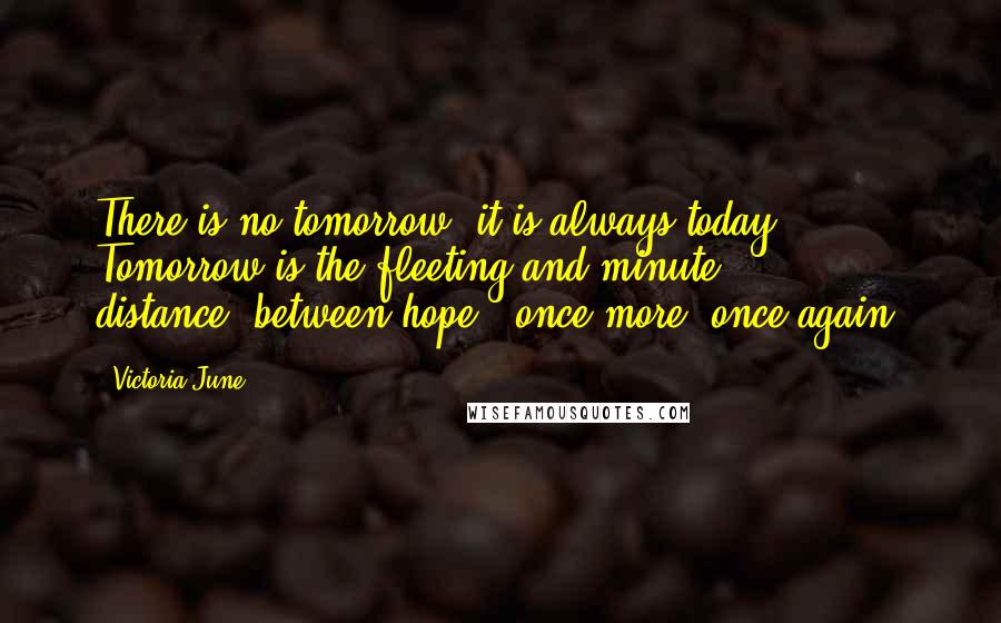 Victoria June quotes: There is no tomorrow..it is always today. Tomorrow is the fleeting and minute distance..between hope & once more..once again! Victoria June quotes: There is no tomorrow..it is always today. Tomorrow is the fleeting and minute distance..between hope & once more..once again!