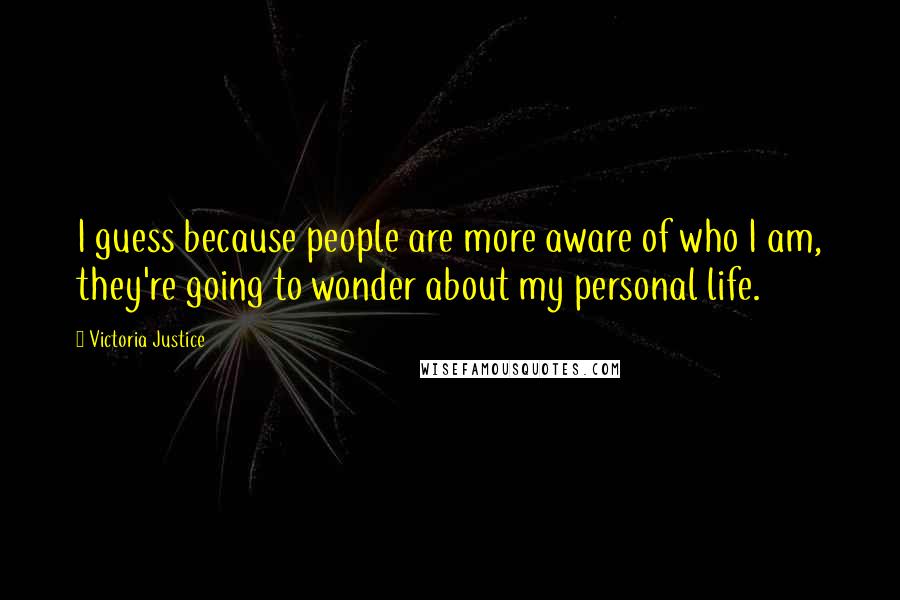 Victoria Justice quotes: I guess because people are more aware of who I am, they're going to wonder about my personal life.