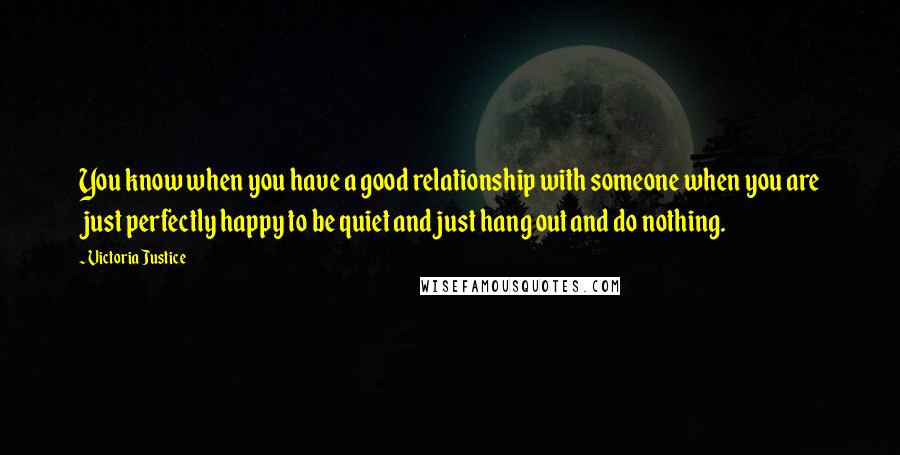 Victoria Justice quotes: You know when you have a good relationship with someone when you are just perfectly happy to be quiet and just hang out and do nothing.