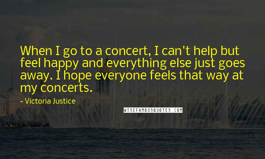 Victoria Justice quotes: When I go to a concert, I can't help but feel happy and everything else just goes away. I hope everyone feels that way at my concerts.
