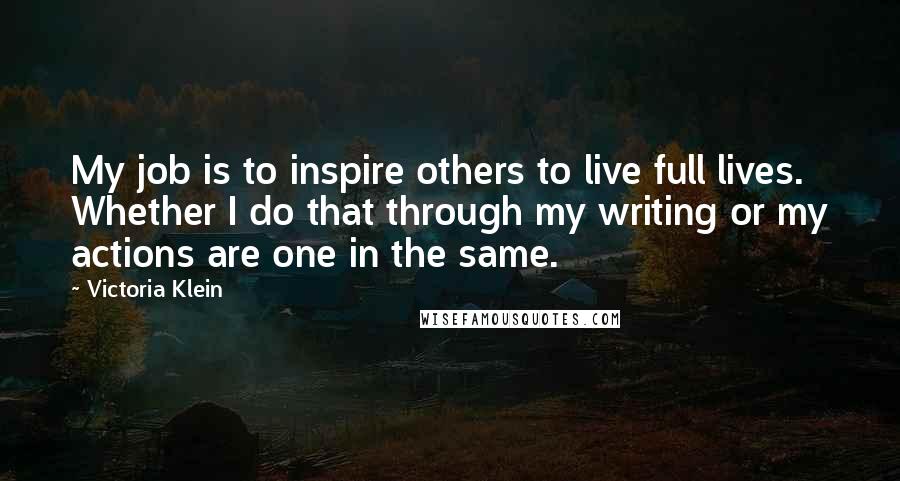Victoria Klein quotes: My job is to inspire others to live full lives. Whether I do that through my writing or my actions are one in the same.