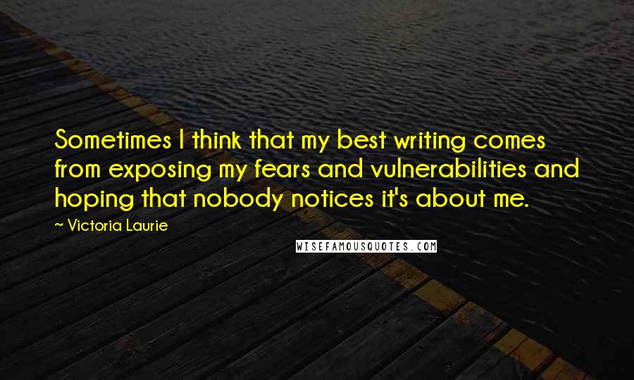 Victoria Laurie quotes: Sometimes I think that my best writing comes from exposing my fears and vulnerabilities and hoping that nobody notices it's about me.