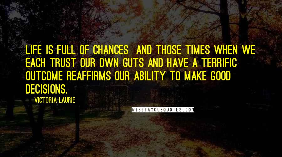 Victoria Laurie quotes: Life is full of chances and those times when we each trust our own guts and have a terrific outcome reaffirms our ability to make good decisions.