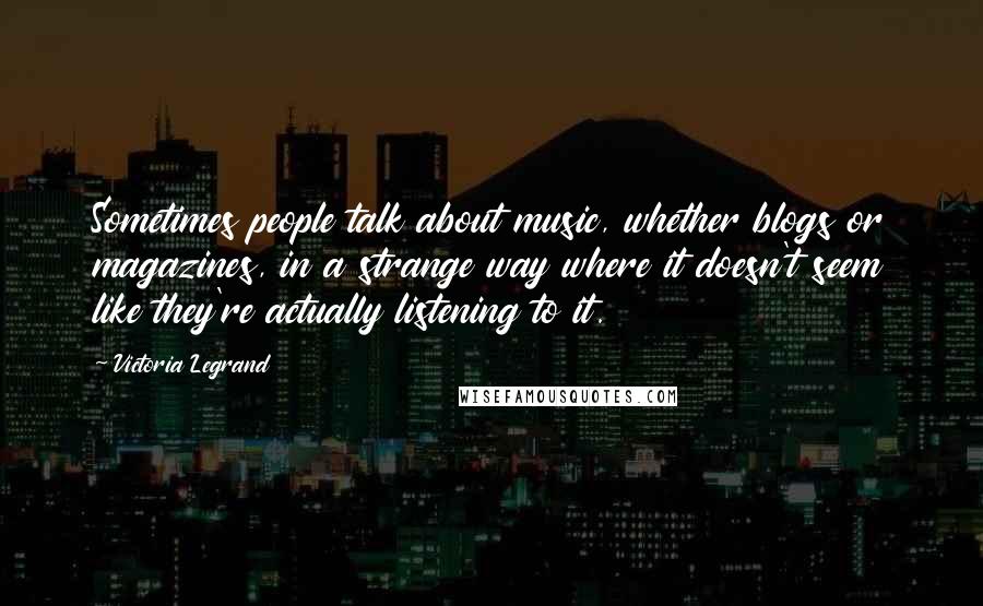 Victoria Legrand quotes: Sometimes people talk about music, whether blogs or magazines, in a strange way where it doesn't seem like they're actually listening to it. Victoria Legrand quotes: Sometimes people talk about music, whether blogs or magazines, in a strange way where it doesn't seem like they're actually listening to it.