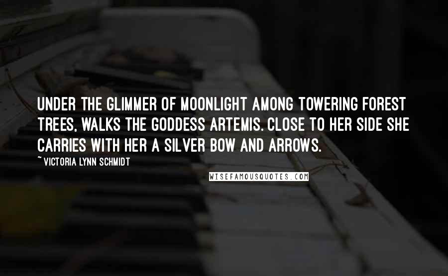 Victoria Lynn Schmidt quotes: Under the glimmer of moonlight among towering forest trees, walks the goddess Artemis. Close to her side she carries with her a silver bow and arrows. Victoria Lynn Schmidt quotes: Under the glimmer of moonlight among towering forest trees, walks the goddess Artemis. Close to her side she carries with her a silver bow and arrows.