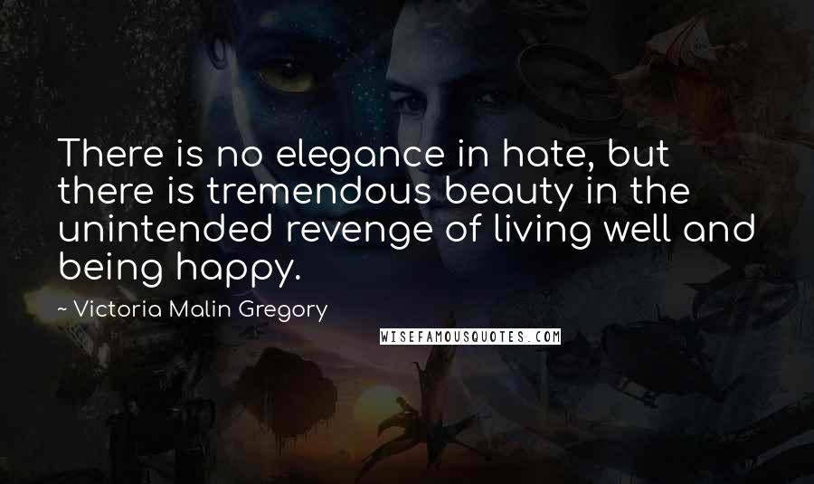 Victoria Malin Gregory quotes: There is no elegance in hate, but there is tremendous beauty in the unintended revenge of living well and being happy.