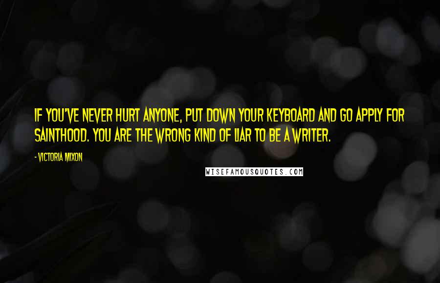 Victoria Mixon quotes: If you've never hurt anyone, put down your keyboard and go apply for sainthood. You are the wrong kind of liar to be a writer.