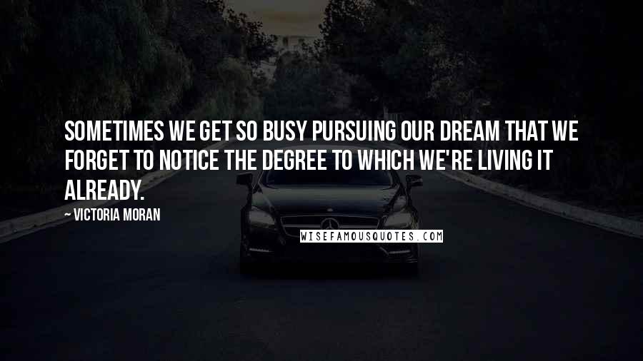 Victoria Moran quotes: Sometimes we get so busy pursuing our dream that we forget to notice the degree to which we're living it already.