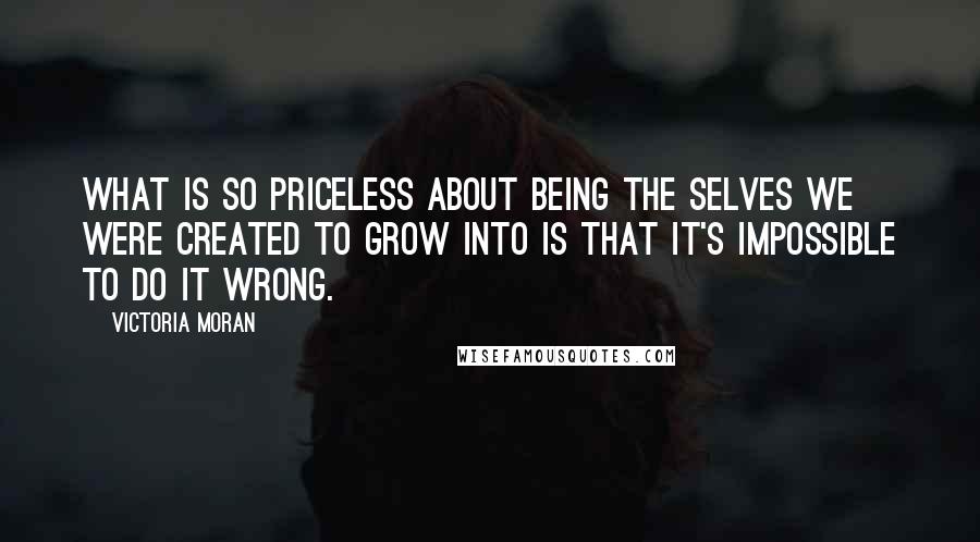 Victoria Moran quotes: What is so priceless about being the selves we were created to grow into is that it's impossible to do it wrong. Victoria Moran quotes: What is so priceless about being the selves we were created to grow into is that it's impossible to do it wrong.