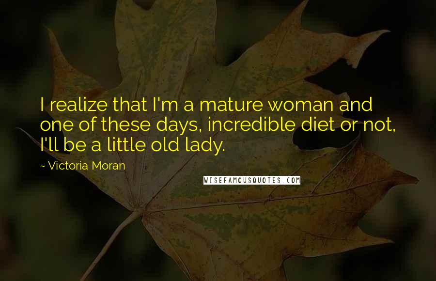 Victoria Moran quotes: I realize that I'm a mature woman and one of these days, incredible diet or not, I'll be a little old lady. Victoria Moran quotes: I realize that I'm a mature woman and one of these days, incredible diet or not, I'll be a little old lady.