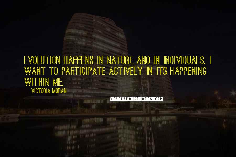 Victoria Moran quotes: Evolution happens in nature and in individuals. I want to participate actively in its happening within me. Victoria Moran quotes: Evolution happens in nature and in individuals. I want to participate actively in its happening within me.