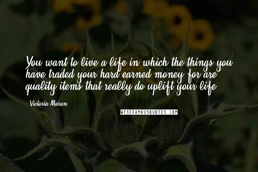 Victoria Moran quotes: You want to live a life in which the things you have traded your hard-earned money for are quality items that really do uplift your life. Victoria Moran quotes: You want to live a life in which the things you have traded your hard-earned money for are quality items that really do uplift your life.