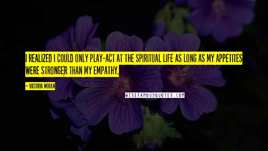 Victoria Moran quotes: I realized I could only play-act at the spiritual life as long as my appetites were stronger than my empathy. Victoria Moran quotes: I realized I could only play-act at the spiritual life as long as my appetites were stronger than my empathy.