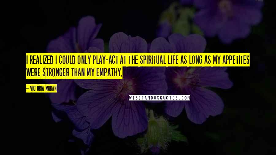 Victoria Moran quotes: I realized I could only play-act at the spiritual life as long as my appetites were stronger than my empathy.