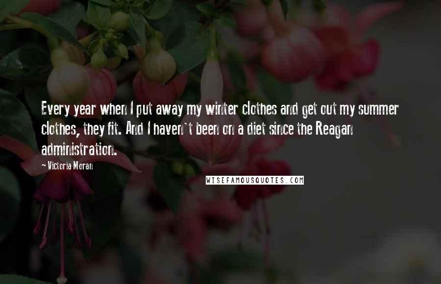 Victoria Moran quotes: Every year when I put away my winter clothes and get out my summer clothes, they fit. And I haven't been on a diet since the Reagan administration. Victoria Moran quotes: Every year when I put away my winter clothes and get out my summer clothes, they fit. And I haven't been on a diet since the Reagan administration.