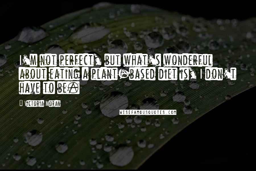 Victoria Moran quotes: I'm not perfect, but what's wonderful about eating a plant-based diet is, I don't have to be.