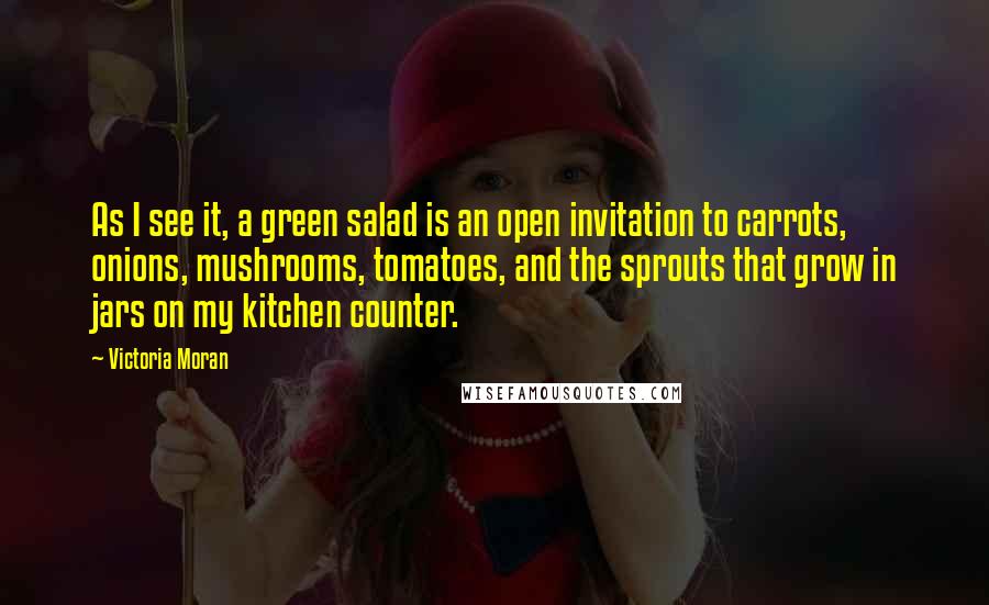 Victoria Moran quotes: As I see it, a green salad is an open invitation to carrots, onions, mushrooms, tomatoes, and the sprouts that grow in jars on my kitchen counter.