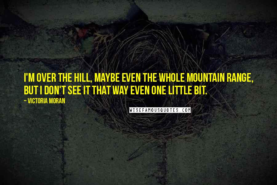 Victoria Moran quotes: I'm over the hill, maybe even the whole mountain range, but I don't see it that way even one little bit. Victoria Moran quotes: I'm over the hill, maybe even the whole mountain range, but I don't see it that way even one little bit.