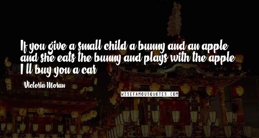 Victoria Moran quotes: If you give a small child a bunny and an apple, and she eats the bunny and plays with the apple, I'll buy you a car. Victoria Moran quotes: If you give a small child a bunny and an apple, and she eats the bunny and plays with the apple, I'll buy you a car.