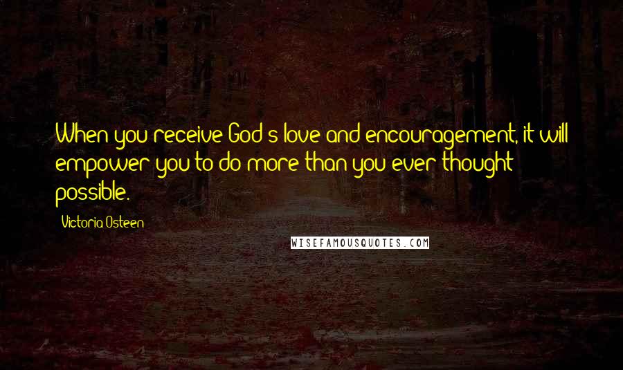 Victoria Osteen quotes: When you receive God's love and encouragement, it will empower you to do more than you ever thought possible. Victoria Osteen quotes: When you receive God's love and encouragement, it will empower you to do more than you ever thought possible.