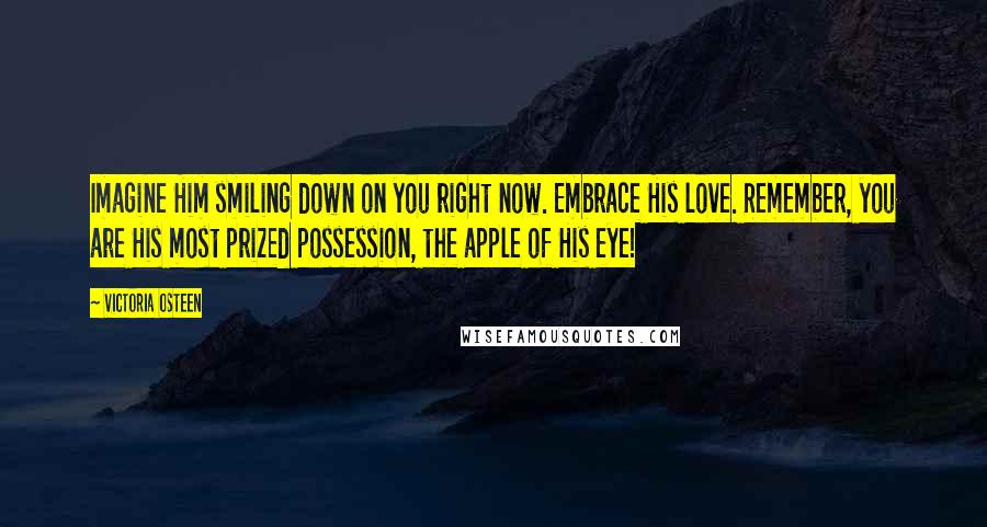 Victoria Osteen quotes: Imagine Him smiling down on you right now. Embrace His love. Remember, you are His most prized possession, the apple of His eye! Victoria Osteen quotes: Imagine Him smiling down on you right now. Embrace His love. Remember, you are His most prized possession, the apple of His eye!