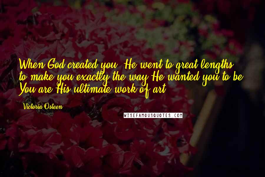 Victoria Osteen quotes: When God created you, He went to great lengths to make you exactly the way He wanted you to be. You are His ultimate work of art. Victoria Osteen quotes: When God created you, He went to great lengths to make you exactly the way He wanted you to be. You are His ultimate work of art.