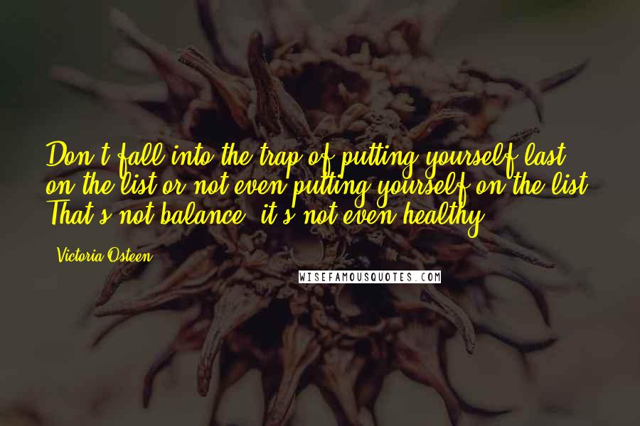 Victoria Osteen quotes: Don't fall into the trap of putting yourself last on the list or not even putting yourself on the list. That's not balance; it's not even healthy.