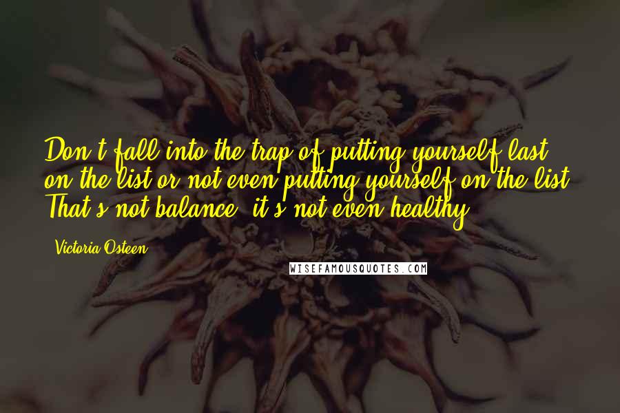Victoria Osteen quotes: Don't fall into the trap of putting yourself last on the list or not even putting yourself on the list. That's not balance; it's not even healthy. Victoria Osteen quotes: Don't fall into the trap of putting yourself last on the list or not even putting yourself on the list. That's not balance; it's not even healthy.