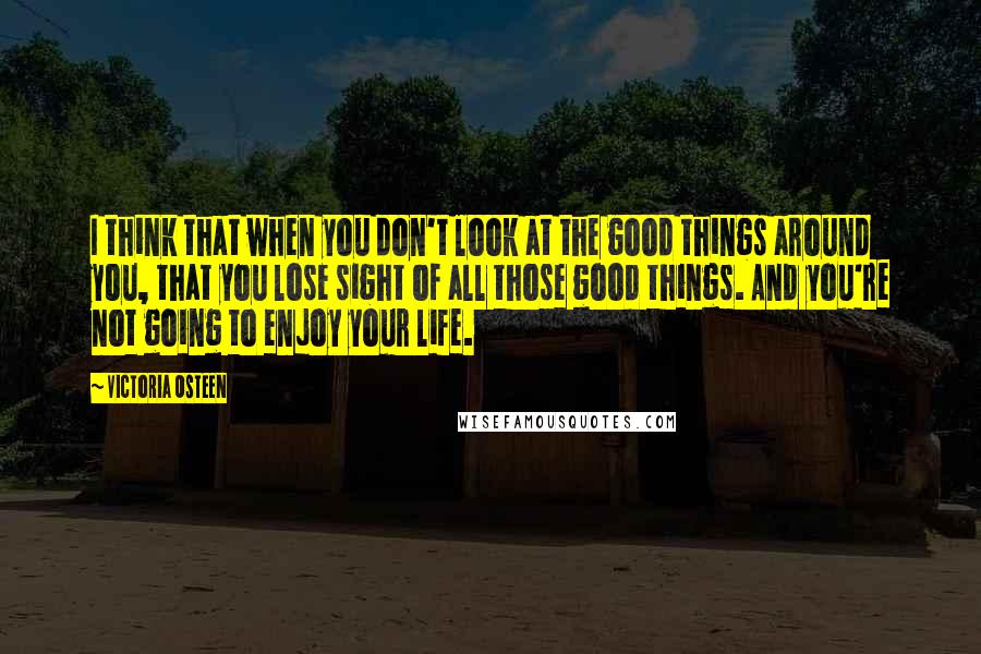 Victoria Osteen quotes: I think that when you don't look at the good things around you, that you lose sight of all those good things. And you're not going to enjoy your life.