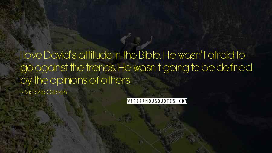 Victoria Osteen quotes: I love David's attitude in the Bible. He wasn't afraid to go against the trends. He wasn't going to be defined by the opinions of others. Victoria Osteen quotes: I love David's attitude in the Bible. He wasn't afraid to go against the trends. He wasn't going to be defined by the opinions of others.