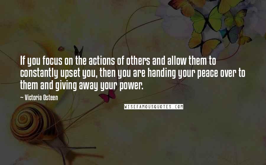 Victoria Osteen quotes: If you focus on the actions of others and allow them to constantly upset you, then you are handing your peace over to them and giving away your power. Victoria Osteen quotes: If you focus on the actions of others and allow them to constantly upset you, then you are handing your peace over to them and giving away your power.