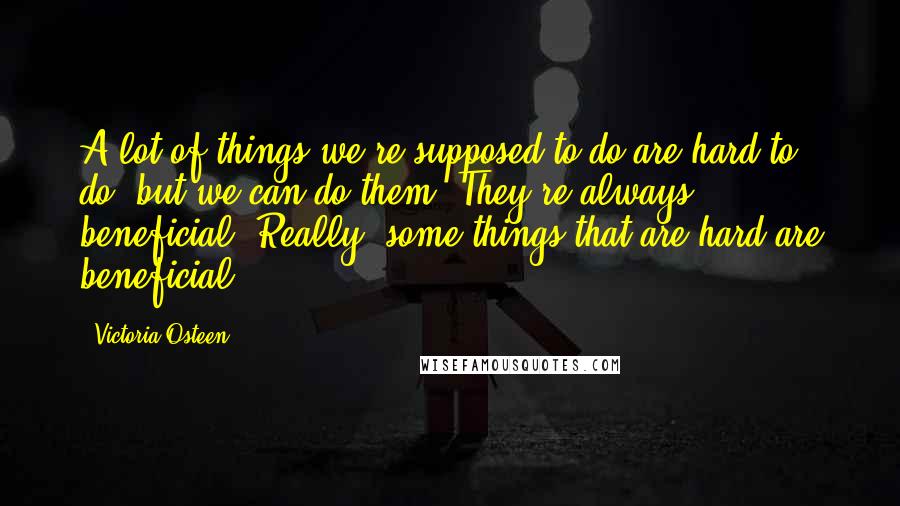 Victoria Osteen quotes: A lot of things we're supposed to do are hard to do, but we can do them. They're always beneficial. Really, some things that are hard are beneficial.