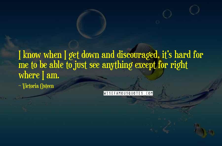 Victoria Osteen quotes: I know when I get down and discouraged, it's hard for me to be able to just see anything except for right where I am. Victoria Osteen quotes: I know when I get down and discouraged, it's hard for me to be able to just see anything except for right where I am.