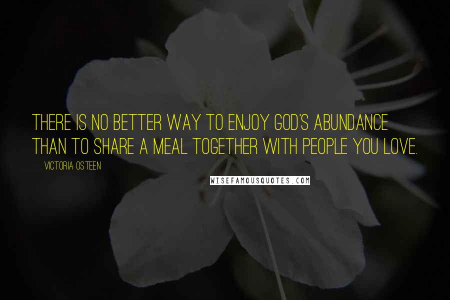 Victoria Osteen quotes: There is no better way to enjoy God's abundance than to share a meal together with people you love.
