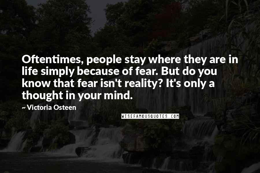 Victoria Osteen quotes: Oftentimes, people stay where they are in life simply because of fear. But do you know that fear isn't reality? It's only a thought in your mind.