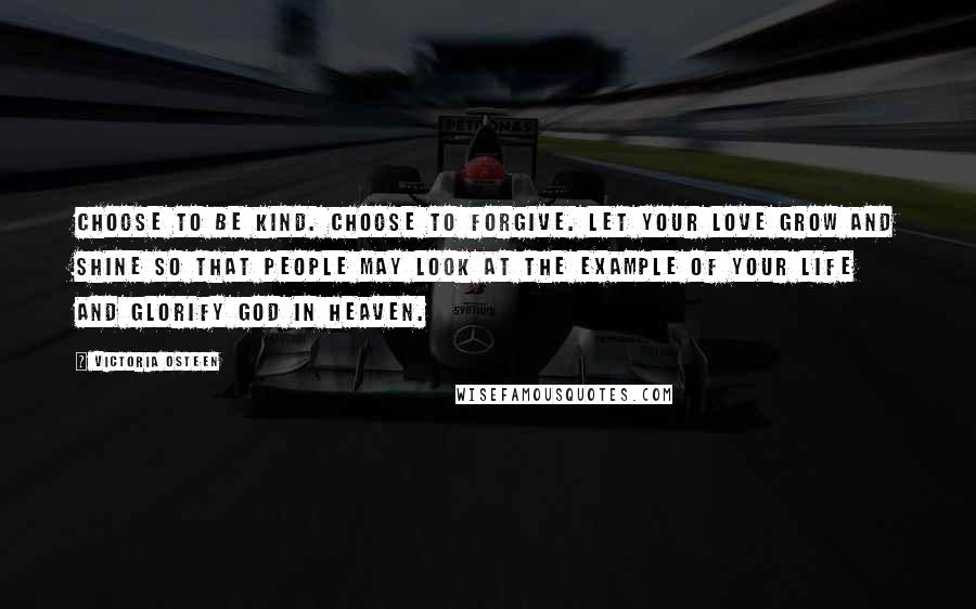 Victoria Osteen quotes: Choose to be kind. Choose to forgive. Let your love grow and shine so that people may look at the example of your life and glorify God in Heaven. Victoria Osteen quotes: Choose to be kind. Choose to forgive. Let your love grow and shine so that people may look at the example of your life and glorify God in Heaven.