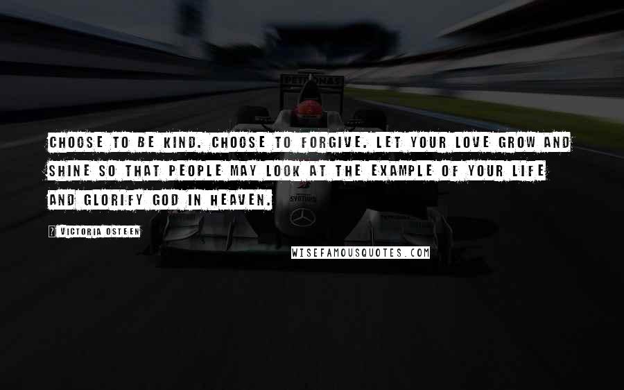 Victoria Osteen quotes: Choose to be kind. Choose to forgive. Let your love grow and shine so that people may look at the example of your life and glorify God in Heaven.