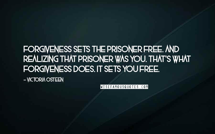 Victoria Osteen quotes: Forgiveness sets the prisoner free. And realizing that prisoner was you. That's what forgiveness does. It sets you free.