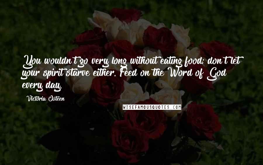 Victoria Osteen quotes: You wouldn't go very long without eating food; don't let your spirit starve either. Feed on the Word of God every day. Victoria Osteen quotes: You wouldn't go very long without eating food; don't let your spirit starve either. Feed on the Word of God every day.