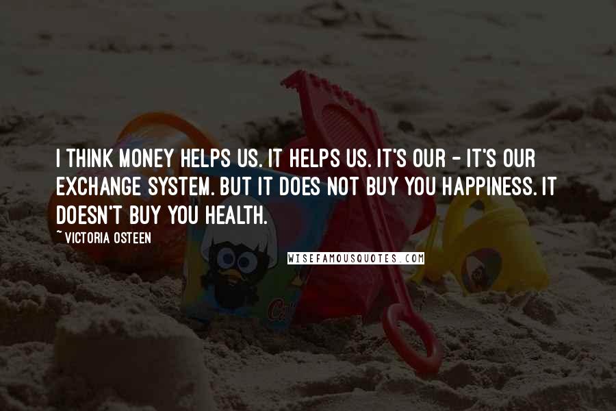 Victoria Osteen quotes: I think money helps us. It helps us. It's our - it's our exchange system. But it does not buy you happiness. It doesn't buy you health.