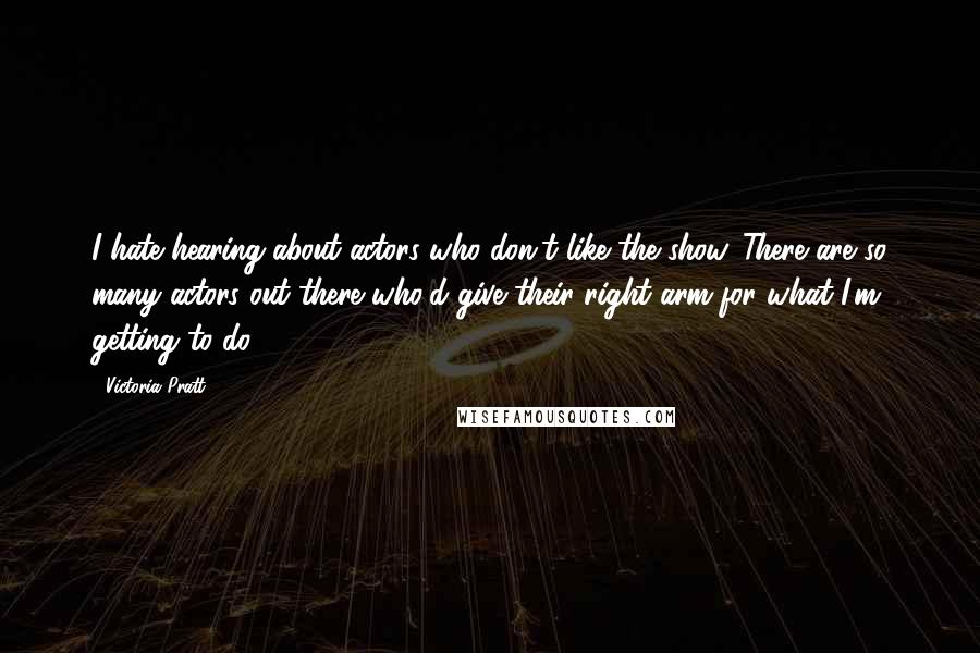 Victoria Pratt quotes: I hate hearing about actors who don't like the show. There are so many actors out there who'd give their right arm for what I'm getting to do.