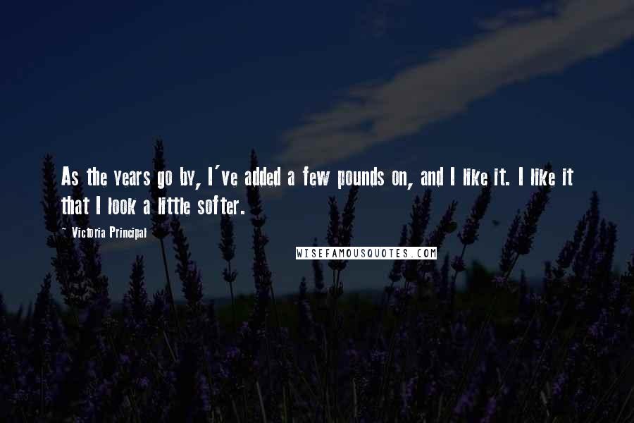 Victoria Principal quotes: As the years go by, I've added a few pounds on, and I like it. I like it that I look a little softer.