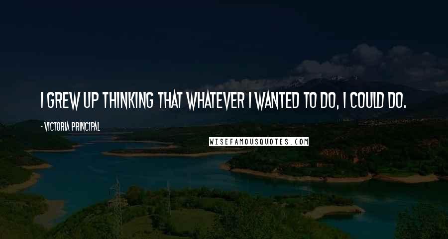 Victoria Principal quotes: I grew up thinking that whatever I wanted to do, I could do.