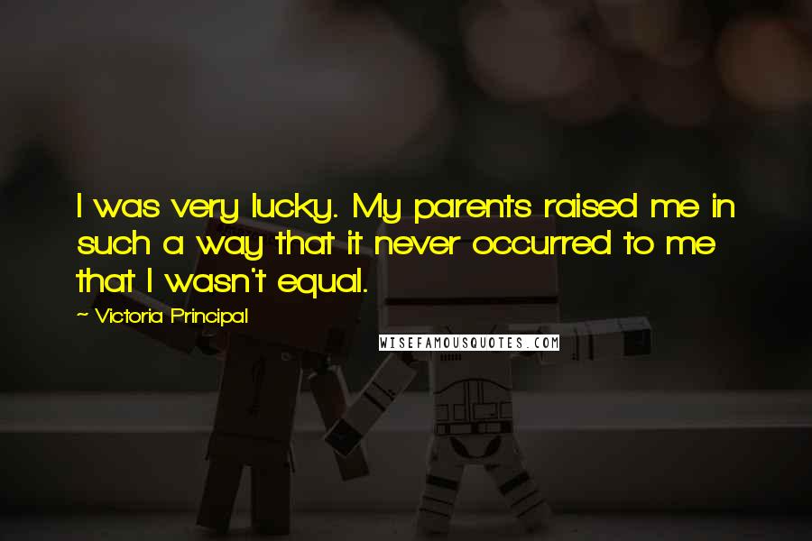 Victoria Principal quotes: I was very lucky. My parents raised me in such a way that it never occurred to me that I wasn't equal.