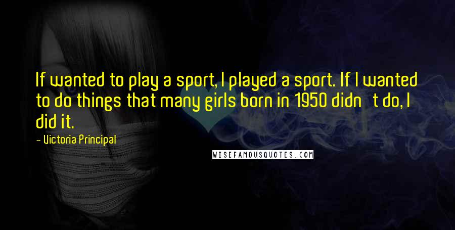 Victoria Principal quotes: If wanted to play a sport, I played a sport. If I wanted to do things that many girls born in 1950 didn't do, I did it.