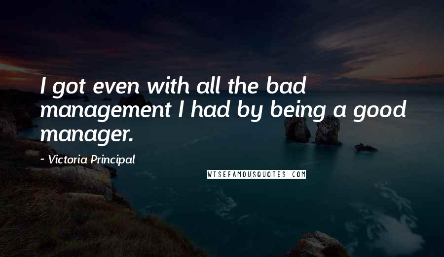 Victoria Principal quotes: I got even with all the bad management I had by being a good manager.