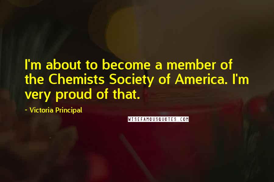 Victoria Principal quotes: I'm about to become a member of the Chemists Society of America. I'm very proud of that.