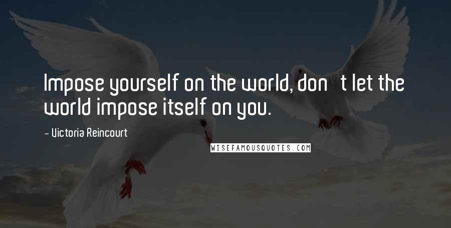 Victoria Reincourt quotes: Impose yourself on the world, don't let the world impose itself on you.